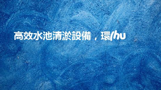 高效水池清淤設備，環(huán)保清潔新選擇！